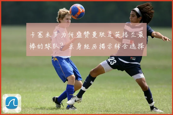 卡塞米罗为何盛赞曼联是英格兰最棒的球队?亲身经历揭示转会选择与独特感受,附带2026赛季展望