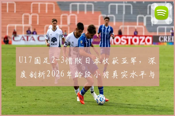 U17国足2-3惜败日本收获亚军，深度剖析2026年龄段小将真实水平与未来挑战