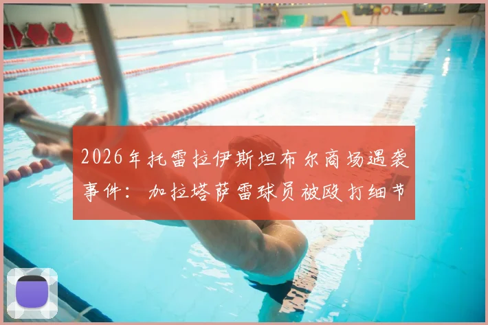 2026年托雷拉伊斯坦布尔商场遇袭事件：加拉塔萨雷球员被殴打细节曝光，袭击者已被捕