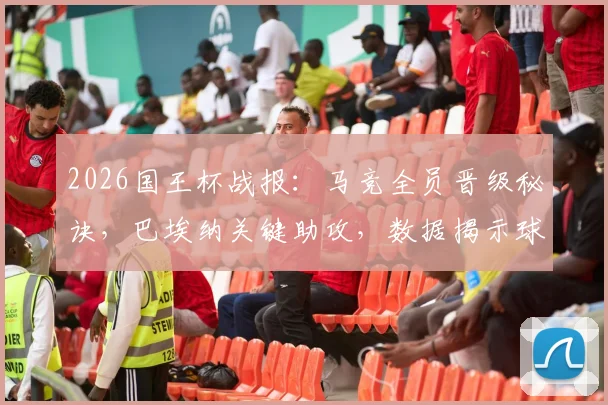 2026国王杯战报：马竞全员晋级秘诀，巴埃纳关键助攻，数据揭示球队韧性