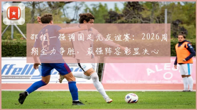 邵佳一强调国足无友谊赛:2026周期全力争胜,最强阵容彰显决心