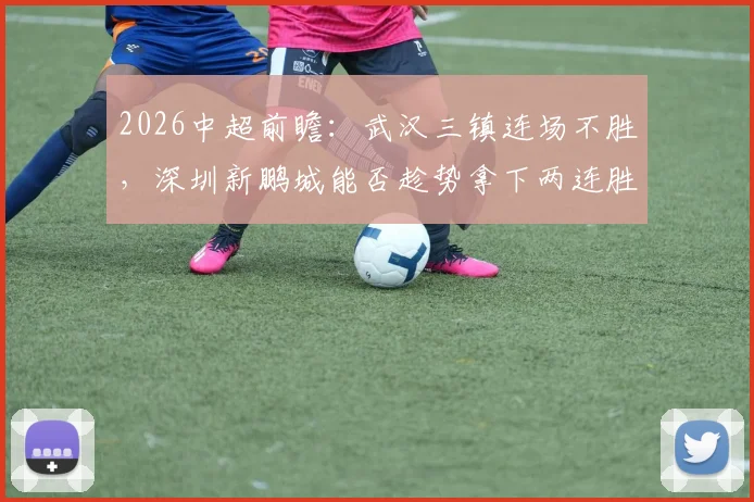 2026中超前瞻：武汉三镇连场不胜，深圳新鹏城能否趁势拿下两连胜？