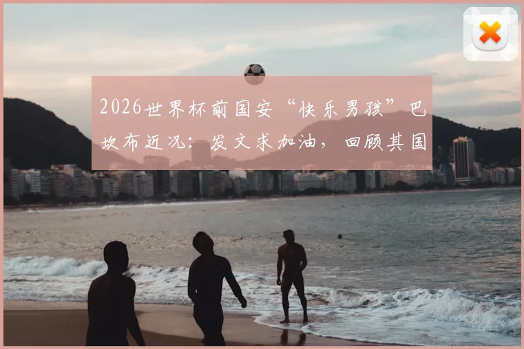 2026世界杯前国安“快乐男孩”巴坎布近况：发文求加油，回顾其国安生涯与进球数据