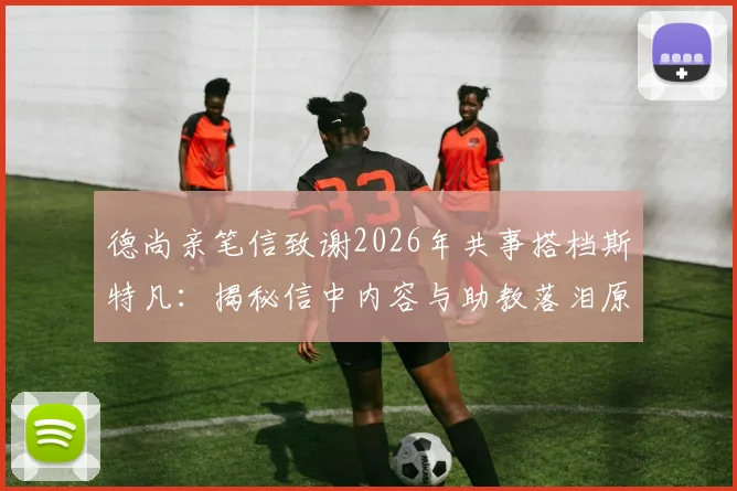 德尚亲笔信致谢2026年共事搭档斯特凡:揭秘信中内容与助教落泪原因,回顾两人多年合作情谊
