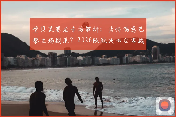 登贝莱赛后专访解析：为何满意巴黎主场战果？2026欧冠次回合客战慕尼黑晋级前景与战术关键点全览