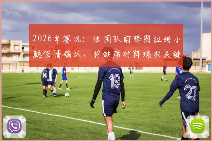 2026年赛况：法国队前锋图拉姆小腿伤情确认，将缺席对阵瑞典关键战，阵容影响几何？
