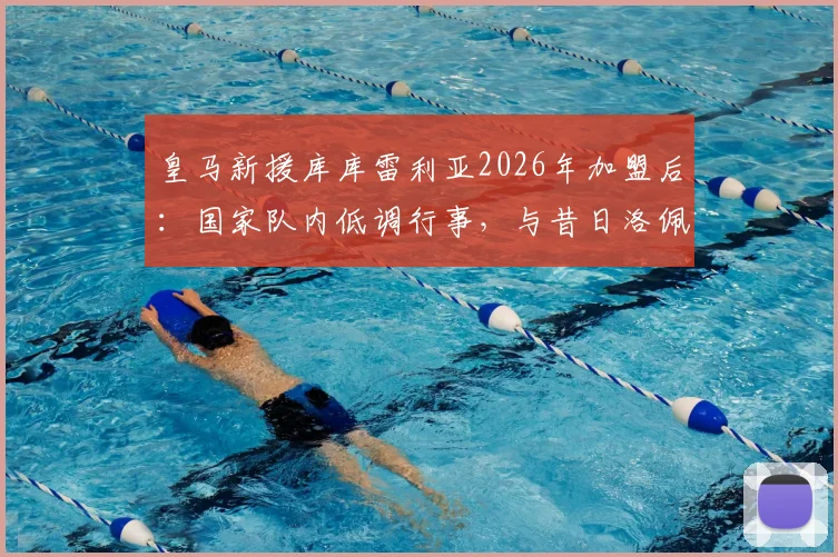 皇马新援库库雷利亚2026年加盟后：国家队内低调行事，与昔日洛佩特吉风波有何不同？