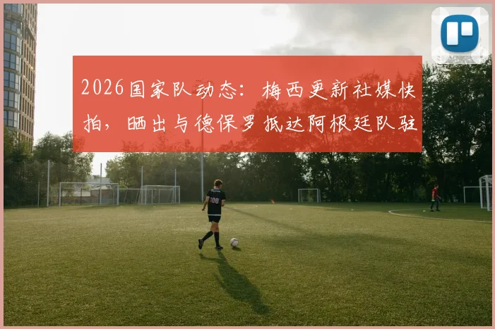 2026国家队动态：梅西更新社媒快拍，晒出与德保罗抵达阿根廷队驻地的兄弟合影