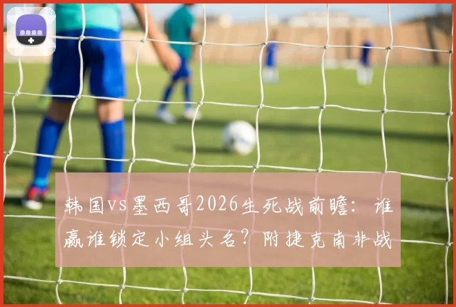 韩国vs墨西哥2026生死战前瞻：谁赢谁锁定小组头名？附捷克南非战平后完整出线规则解析