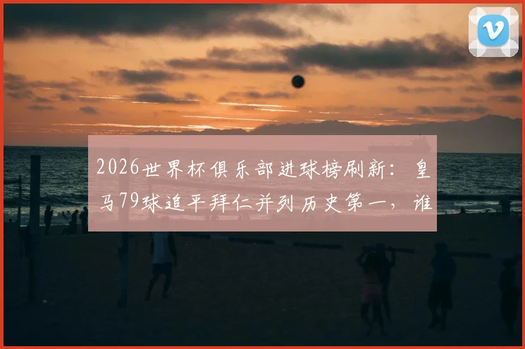 2026世界杯俱乐部进球榜刷新：皇马79球追平拜仁并列历史第一，谁将率先破百？