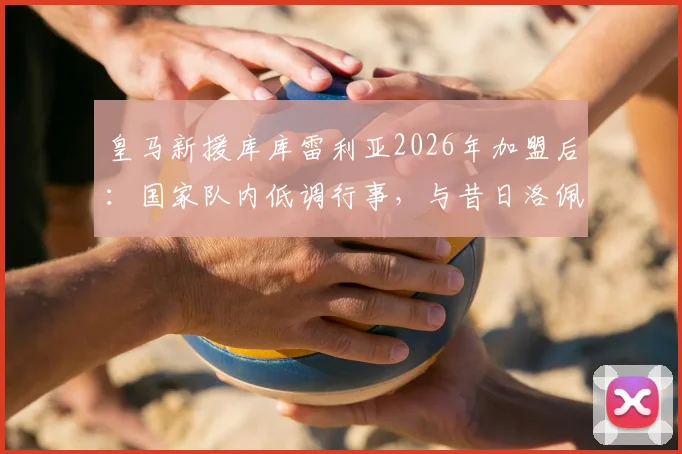 皇马新援库库雷利亚2026年加盟后：国家队内低调行事，与昔日洛佩特吉风波有何不同？