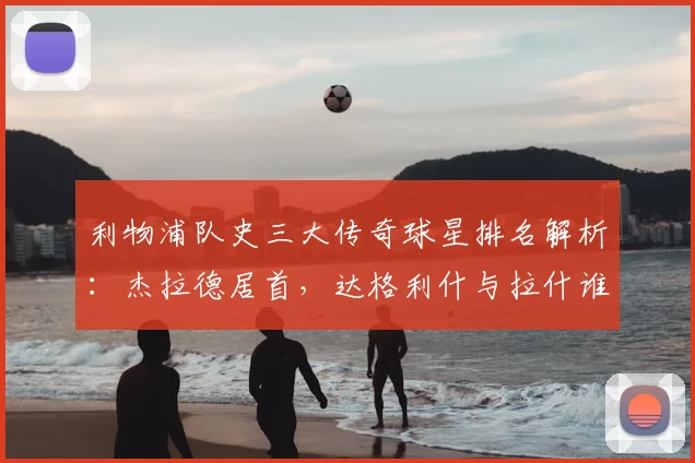 利物浦队史三大传奇球星排名解析：杰拉德居首，达格利什与拉什谁更伟大？附2026年最新观点