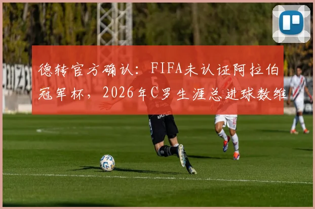 德转官方确认：FIFA未认证阿拉伯冠军杯，2026年C罗生涯总进球数维持961球