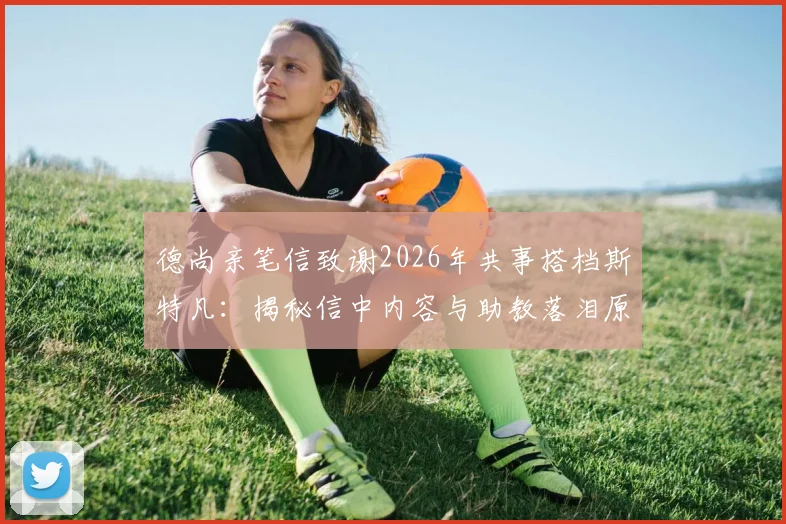 德尚亲笔信致谢2026年共事搭档斯特凡：揭秘信中内容与助教落泪原因，回顾两人多年合作情谊