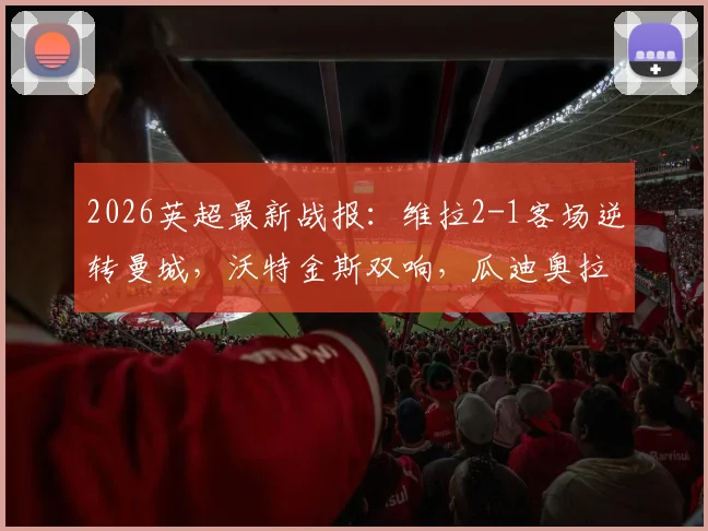 2026英超最新战报:维拉2-1客场逆转曼城,沃特金斯双响,瓜迪奥拉与B席主场告别战遗憾落幕
