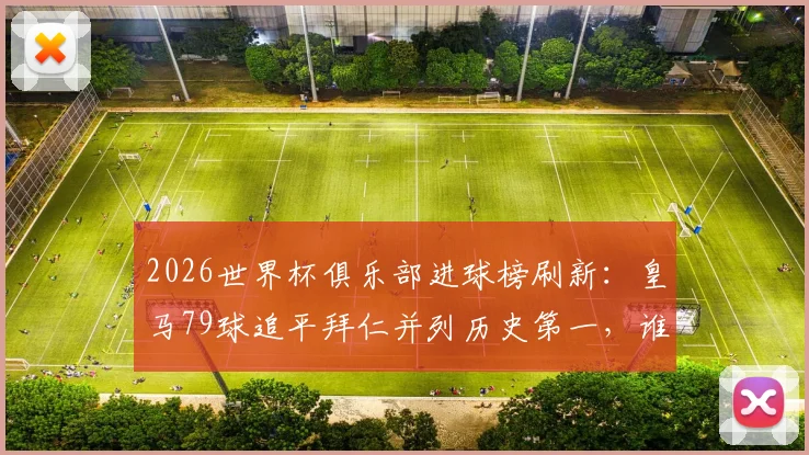 2026世界杯俱乐部进球榜刷新：皇马79球追平拜仁并列历史第一，谁将率先破百？