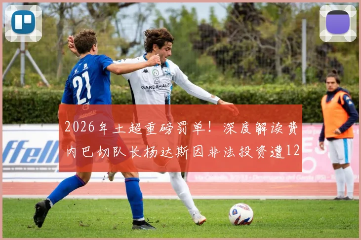 2026年土超重磅罚单!深度解读费内巴切队长杨达斯因非法投资遭12个月禁赛事件始末与后续影响