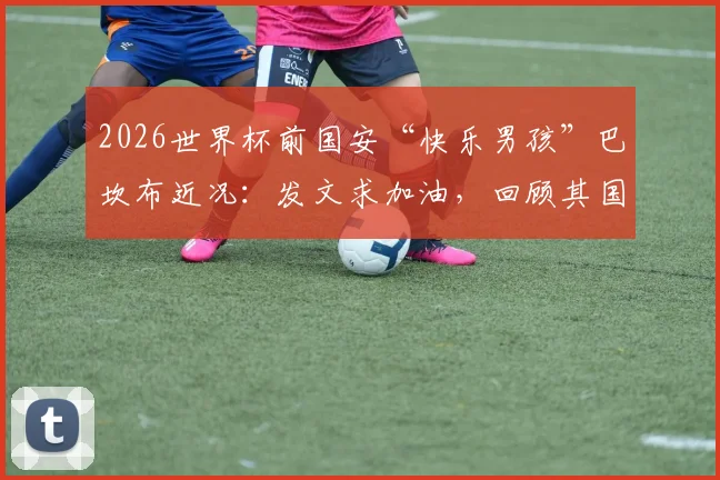 2026世界杯前国安“快乐男孩”巴坎布近况:发文求加油,回顾其国安生涯与进球数据