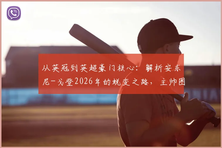 从英冠到英超豪门核心:解析安东尼-戈登2026年的蜕变之路,主帅图赫尔的慧眼如何塑造未来之星