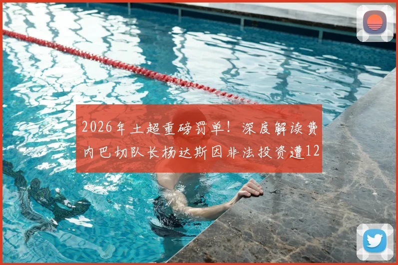 2026年土超重磅罚单！深度解读费内巴切队长杨达斯因非法投资遭12个月禁赛事件始末与后续影响