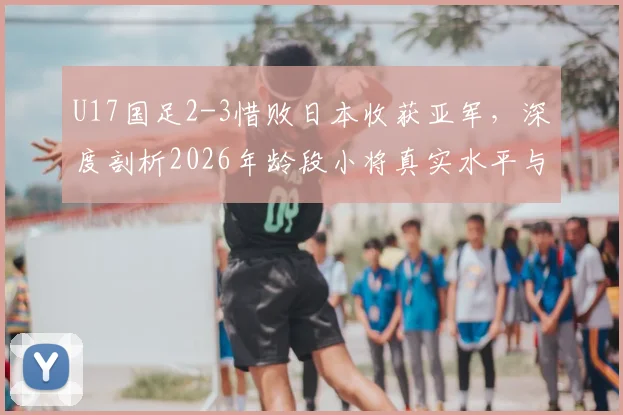 U17国足2-3惜败日本收获亚军,深度剖析2026年龄段小将真实水平与未来挑战