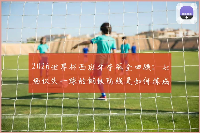 2026世界杯西班牙夺冠全回顾：七场仅失一球的钢铁防线是如何炼成的，深度解析决赛击败阿根廷的战术制胜点