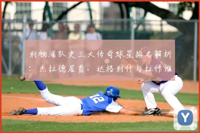 利物浦队史三大传奇球星排名解析：杰拉德居首，达格利什与拉什谁更伟大？附2026年最新观点
