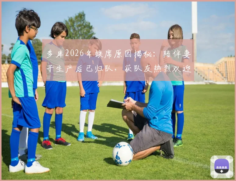 多库2026年缺席原因揭秘：陪伴妻子生产后已归队，获队友热烈欢迎，家庭事业两不误