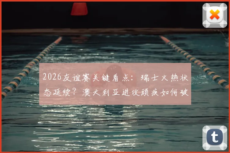 2026友谊赛关键看点：瑞士火热状态延续？澳大利亚进攻顽疾如何破解