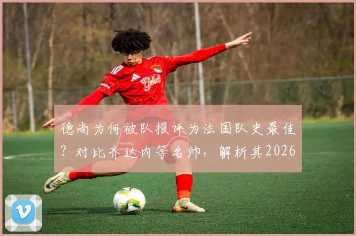 德尚为何被队报评为法国队史最佳？对比齐达内等名帅，解析其2026世界杯卫冕之路