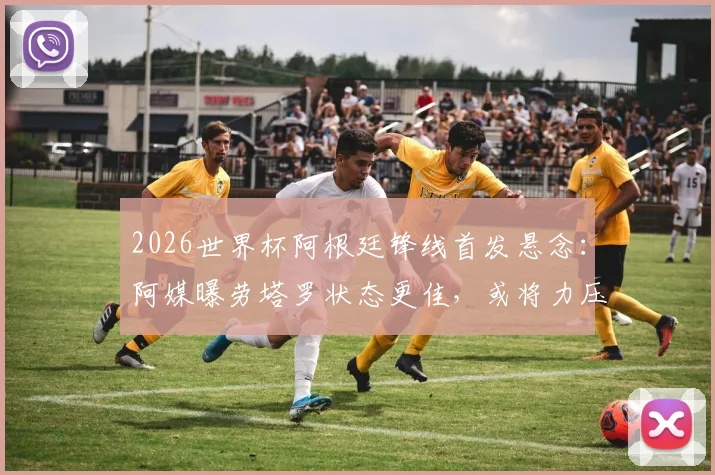 2026世界杯阿根廷锋线首发悬念:阿媒曝劳塔罗状态更佳,或将力压阿尔瓦雷斯首发出战
