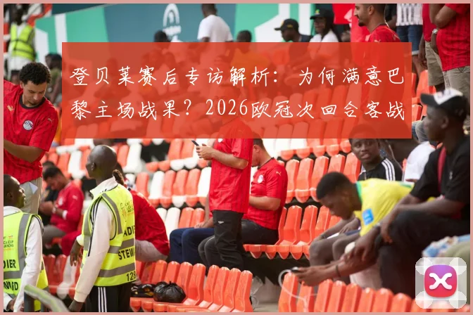 登贝莱赛后专访解析:为何满意巴黎主场战果?2026欧冠次回合客战慕尼黑晋级前景与战术关键点全览