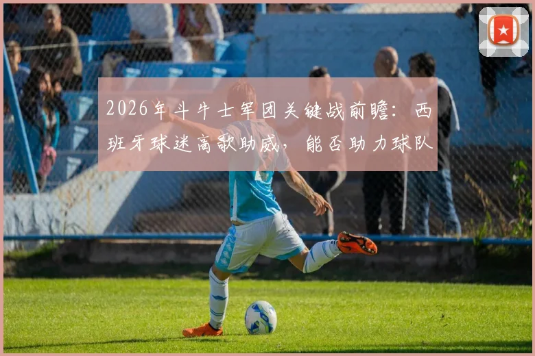 2026年斗牛士军团关键战前瞻：西班牙球迷高歌助威，能否助力球队凯旋？赛前分析全解读
