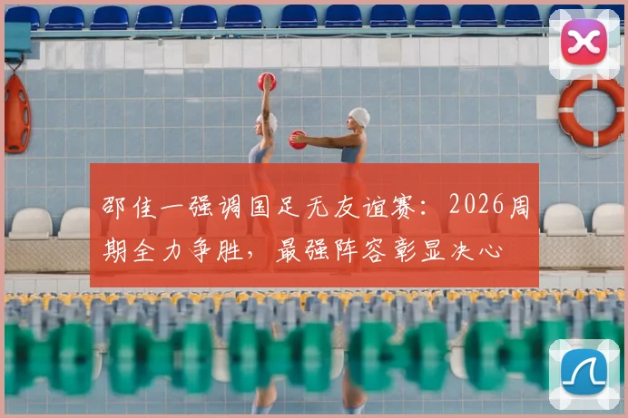 邵佳一强调国足无友谊赛：2026周期全力争胜，最强阵容彰显决心