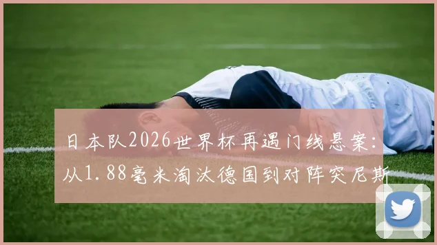 日本队2026世界杯再遇门线悬案:从1.88毫米淘汰德国到对阵突尼斯进球无效,足球科技如何改变比赛走向?