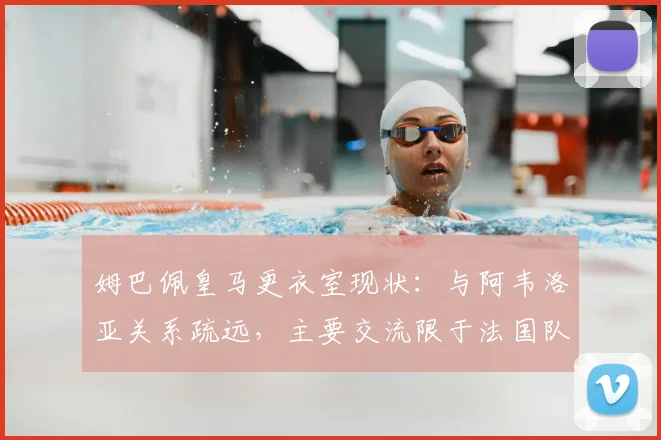 姆巴佩皇马更衣室现状：与阿韦洛亚关系疏远，主要交流限于法国队友，球队团结引担忧