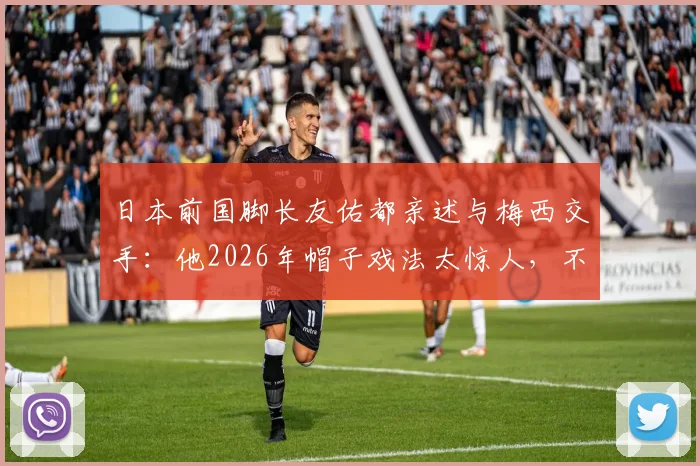 日本前国脚长友佑都亲述与梅西交手:他2026年帽子戏法太惊人,不愧是足坛之神!