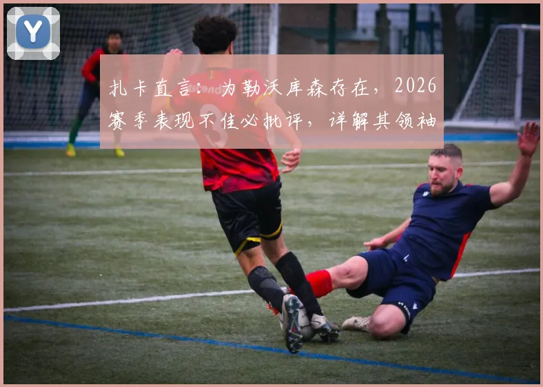 扎卡直言：为勒沃库森存在，2026赛季表现不佳必批评，详解其领袖价值与更衣室话语权