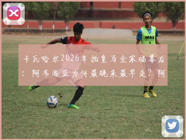 卡瓦哈尔2026年拍皇马全家福幕后：阿韦洛亚为何最晚来最早走？阿斯报曝细节