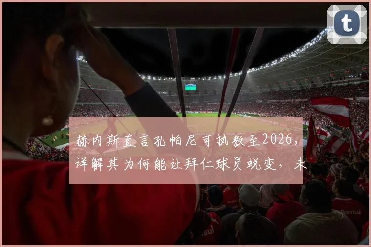 赫内斯直言孔帕尼可执教至2026，详解其为何能让拜仁球员蜕变，未来前景深度分析