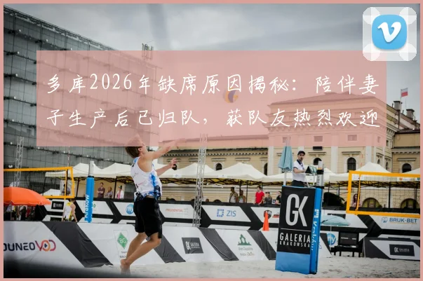 多库2026年缺席原因揭秘：陪伴妻子生产后已归队，获队友热烈欢迎，家庭事业两不误