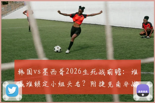 韩国vs墨西哥2026生死战前瞻：谁赢谁锁定小组头名？附捷克南非战平后完整出线规则解析