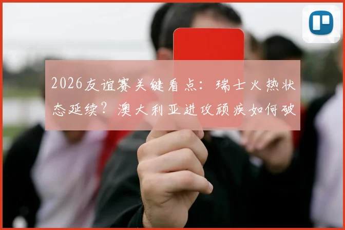 2026友谊赛关键看点:瑞士火热状态延续?澳大利亚进攻顽疾如何破解