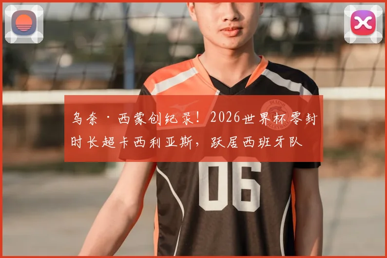 乌奈·西蒙创纪录！2026世界杯零封时长超卡西利亚斯，跃居西班牙队史第一门神