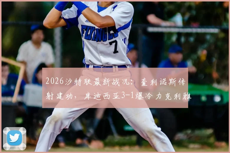 2026沙特联最新战况：奎利诺斯传射建功，库迪西亚3-1爆冷力克利雅得胜利，后者5分领跑优势不变