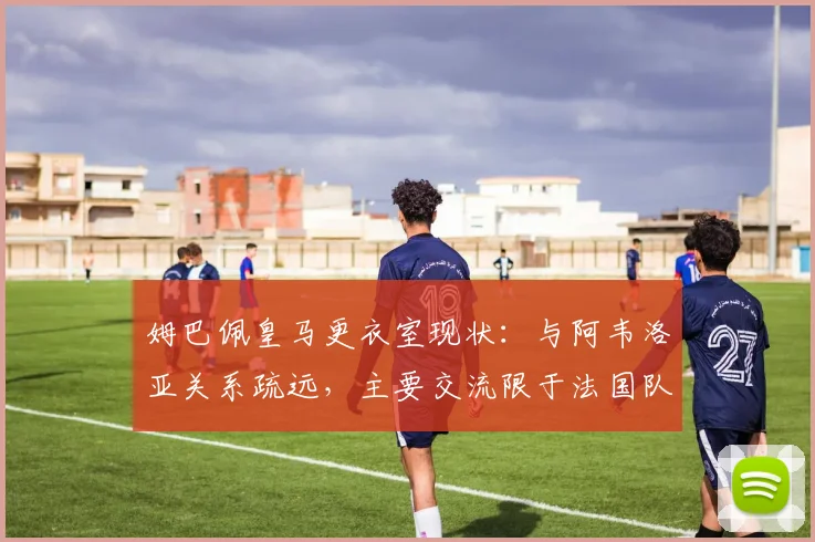 姆巴佩皇马更衣室现状:与阿韦洛亚关系疏远,主要交流限于法国队友,球队团结引担忧