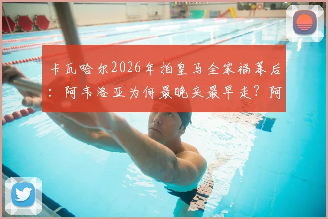 卡瓦哈尔2026年拍皇马全家福幕后：阿韦洛亚为何最晚来最早走？阿斯报曝细节