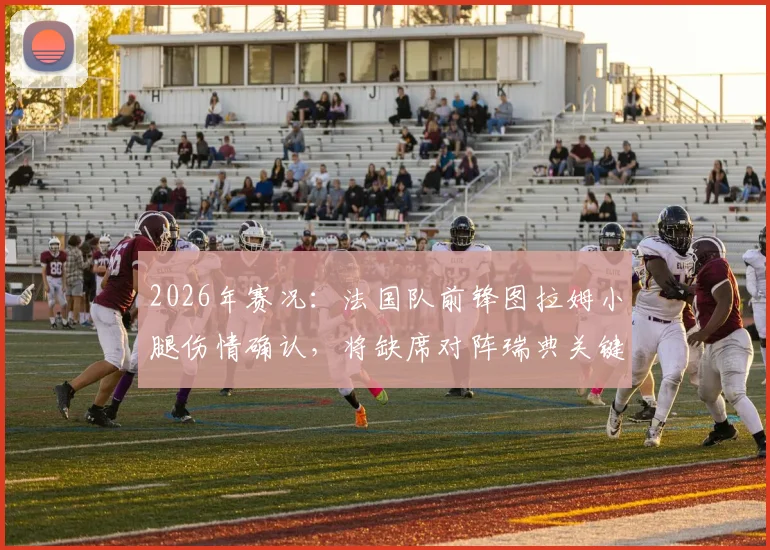 2026年赛况:法国队前锋图拉姆小腿伤情确认,将缺席对阵瑞典关键战,阵容影响几何?