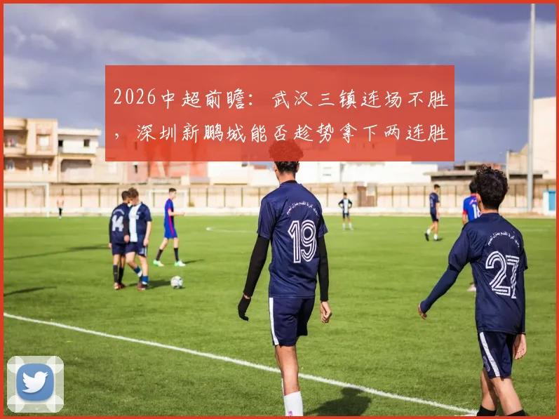 2026中超前瞻:武汉三镇连场不胜,深圳新鹏城能否趁势拿下两连胜?