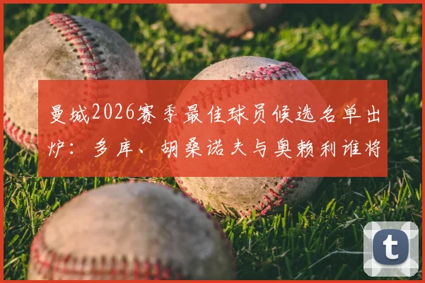 曼城2026赛季最佳球员候选名单出炉：多库、胡桑诺夫与奥赖利谁将问鼎？评选标准与球员表现深度解析